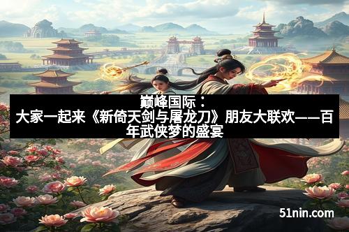 巅峰国际:大家一起来《新倚天剑与屠龙刀》朋友大联欢——百年武侠梦的盛宴